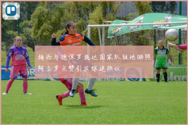 梅西与德保罗抵达国家队驻地晒照阿圭罗点赞引发球迷热议