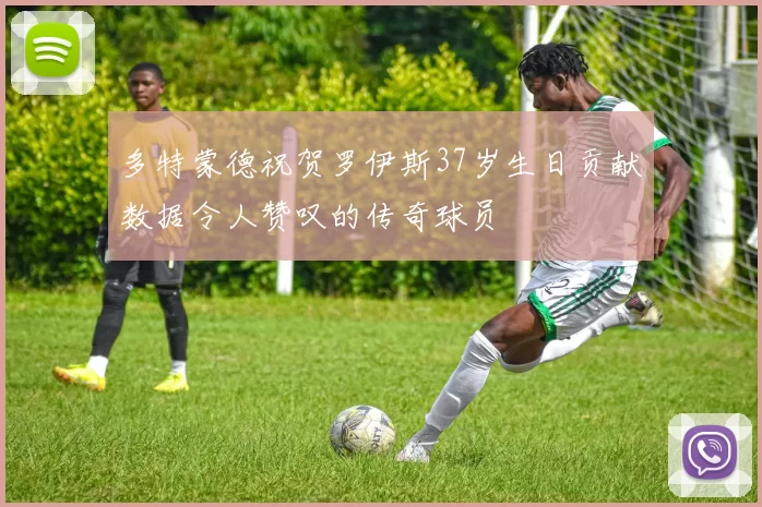 多特蒙德祝贺罗伊斯37岁生日贡献数据令人赞叹的传奇球员