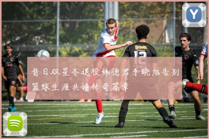 昔日双星齐退役韩德君李晓旭告别篮球生涯共谱传奇篇章