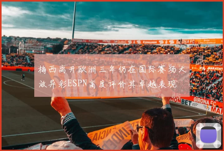 梅西离开欧洲三年仍在国际赛场大放异彩ESPN高度评价其卓越表现
