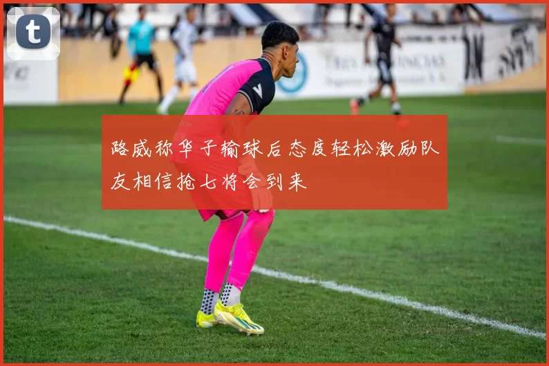 路威称华子输球后态度轻松激励队友相信抢七将会到来