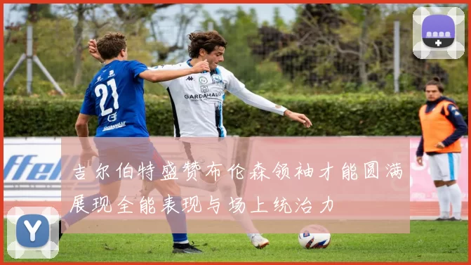 吉尔伯特盛赞布伦森领袖才能圆满展现全能表现与场上统治力
