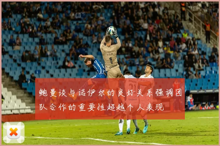 鲍曼谈与诺伊尔的良好关系强调团队合作的重要性超越个人表现