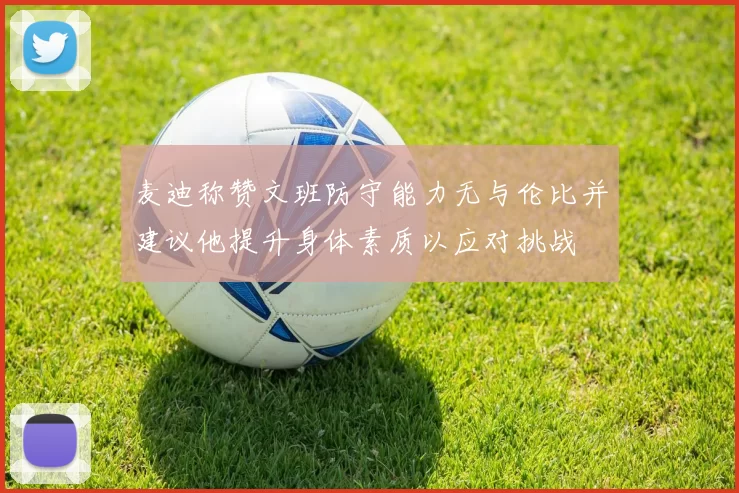 麦迪称赞文班防守能力无与伦比并建议他提升身体素质以应对挑战