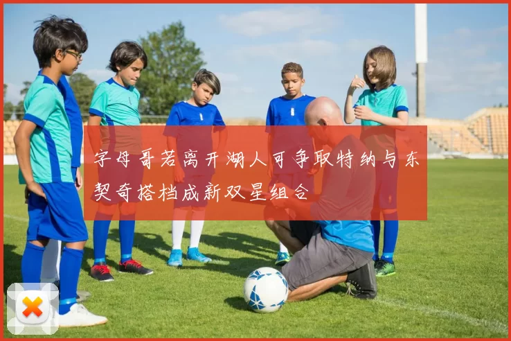 字母哥若离开湖人可争取特纳与东契奇搭档成新双星组合
