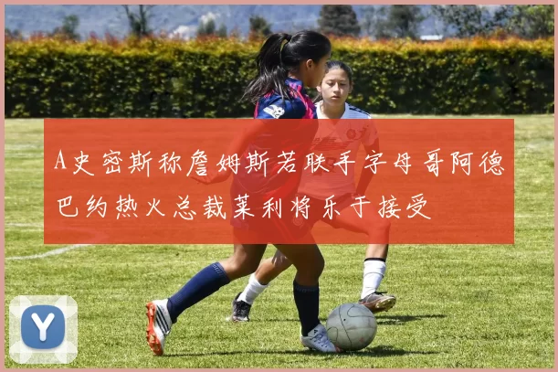 A史密斯称詹姆斯若联手字母哥阿德巴约热火总裁莱利将乐于接受