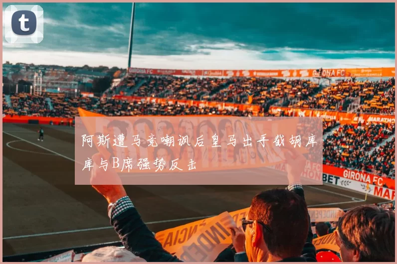 阿斯遭马竞嘲讽后皇马出手截胡库库与B席强势反击