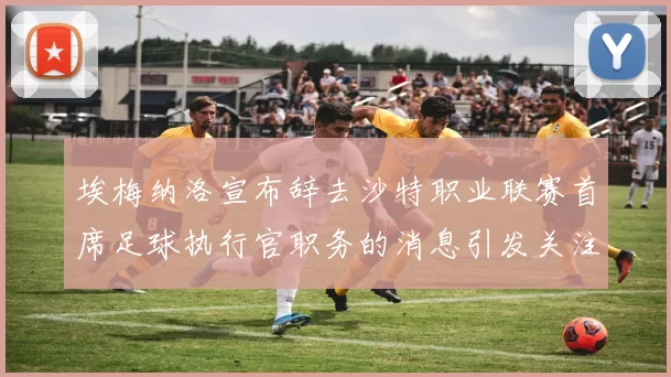 埃梅纳洛宣布辞去沙特职业联赛首席足球执行官职务的消息引发关注