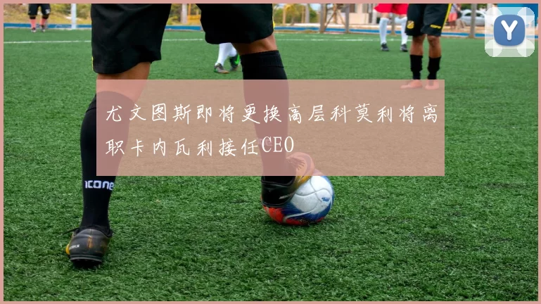 尤文图斯即将更换高层科莫利将离职卡内瓦利接任CEO