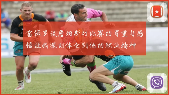 富保罗谈詹姆斯对比赛的尊重与感悟让我深刻体会到他的职业精神