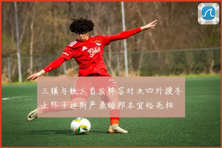 三镇与铁人首发阵容对决四外援齐上阵卡迪斯严鼎皓邦本宜裕亮相