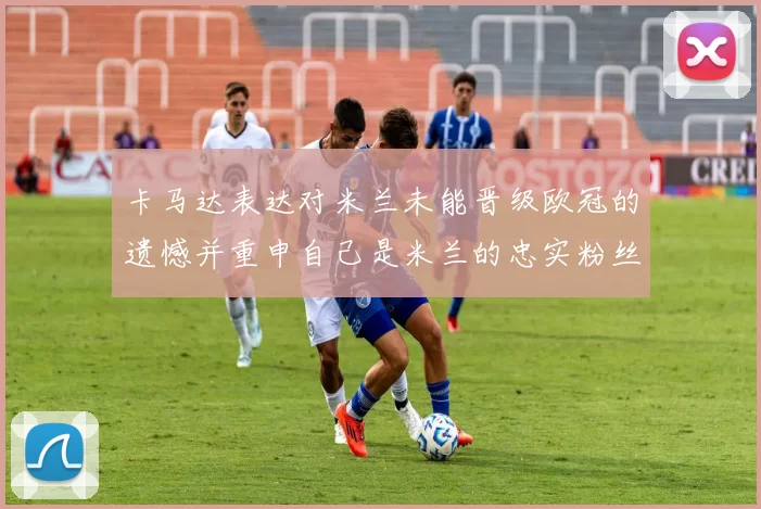 卡马达表达对米兰未能晋级欧冠的遗憾并重申自己是米兰的忠实粉丝