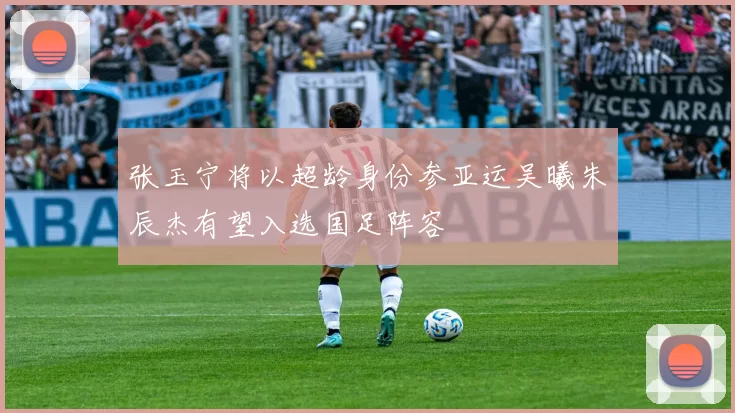 张玉宁将以超龄身份参亚运吴曦朱辰杰有望入选国足阵容