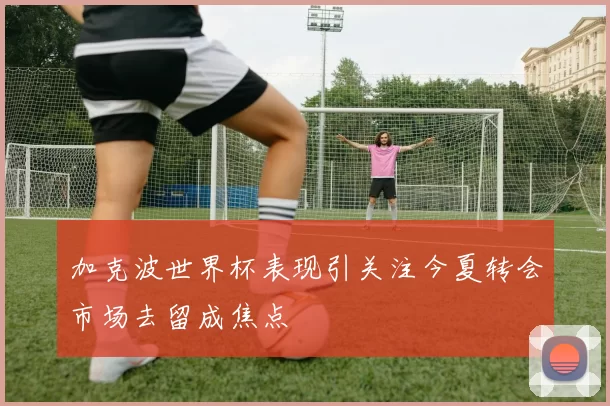 加克波世界杯表现引关注今夏转会市场去留成焦点